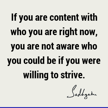 If you are content with who you are right now, you are not aware who you could be if you were willing to