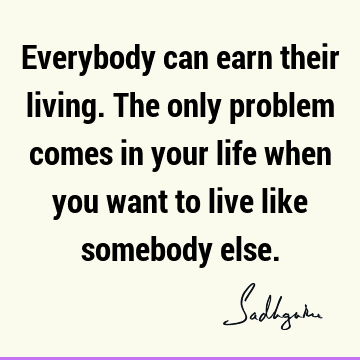 Everybody can earn their living. The only problem comes in your life when you want to live like somebody