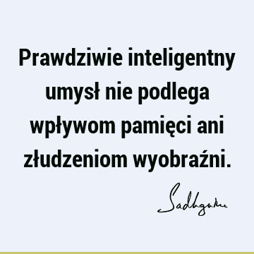 Prawdziwie inteligentny umysł nie podlega wpływom pamięci ani złudzeniom wyobraź