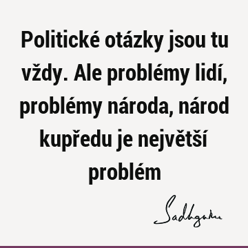 Politické otázky jsou tu vždy. Ale problémy lidí, problémy národa, národ kupředu je největší problé