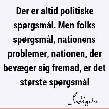 Der er altid politiske spørgsmål. Men folks spørgsmål, nationens problemer, nationen, der bevæger sig fremad, er det største spørgsmå