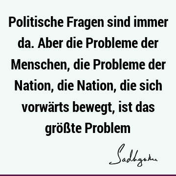 Politische Fragen sind immer da. Aber die Probleme der Menschen, die Probleme der Nation, die Nation, die sich vorwärts bewegt, ist das größte P