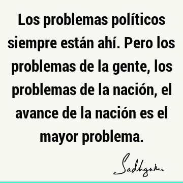 Los problemas políticos siempre están ahí. Pero los problemas de la gente, los problemas de la nación, el avance de la nación es el mayor