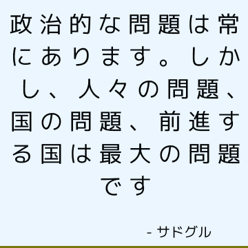 政治的な問題は常にあります。 しかし、人々の問題、国の問題、前進する国は最大の問題です