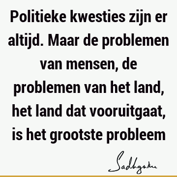 Politieke kwesties zijn er altijd. Maar de problemen van mensen, de problemen van het land, het land dat vooruitgaat, is het grootste