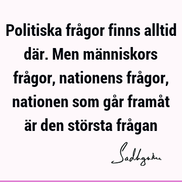 Politiska frågor finns alltid där. Men människors frågor, nationens frågor, nationen som går framåt är den största frå