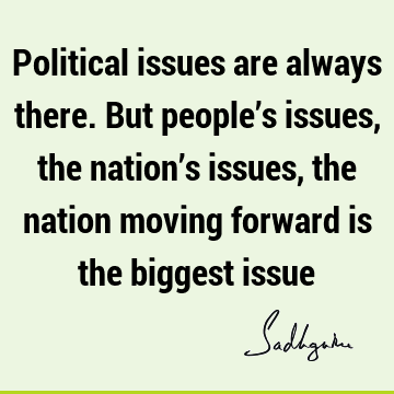 Political issues are always there. But people’s issues, the nation’s issues, the nation moving forward is the biggest