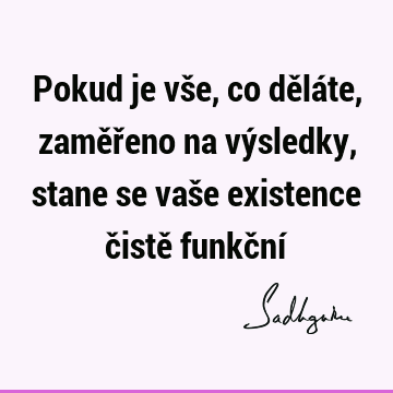 Pokud je vše, co děláte, zaměřeno na výsledky, stane se vaše existence čistě funkční