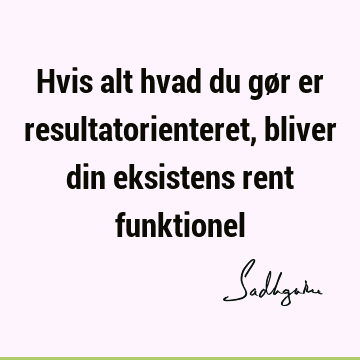 Hvis alt hvad du gør er resultatorienteret, bliver din eksistens rent