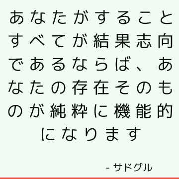 あなたがすることすべてが結果志向であるならば、あなたの存在そのものが純粋に機能的になります