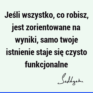 Jeśli wszystko, co robisz, jest zorientowane na wyniki, samo twoje istnienie staje się czysto