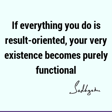 If everything you do is result-oriented, your very existence becomes purely
