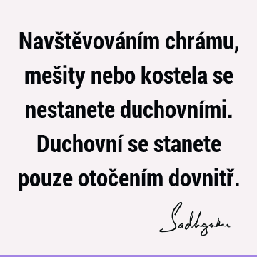 Navštěvováním chrámu, mešity nebo kostela se nestanete duchovními. Duchovní se stanete pouze otočením dovnitř