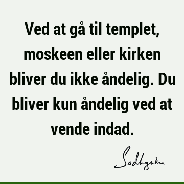 Ved at gå til templet, moskeen eller kirken bliver du ikke åndelig. Du bliver kun åndelig ved at vende