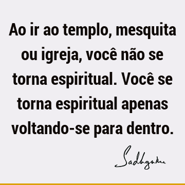 Ao ir ao templo, mesquita ou igreja, você não se torna espiritual. Você se torna espiritual apenas voltando-se para