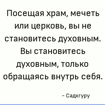 Посещая храм, мечеть или церковь, вы не становитесь духовным. Вы становитесь духовным, только обращаясь внутрь себя