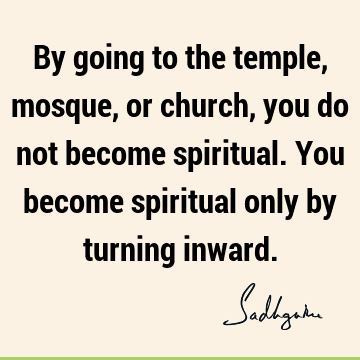 By going to the temple, mosque, or church, you do not become spiritual. You become spiritual only by turning