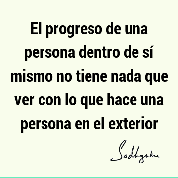 El progreso de una persona dentro de sí mismo no tiene nada que ver con lo que hace una persona en el