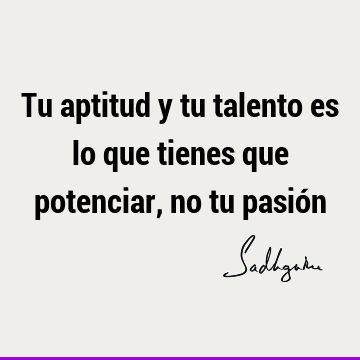 Tu aptitud y tu talento es lo que tienes que potenciar, no tu pasió