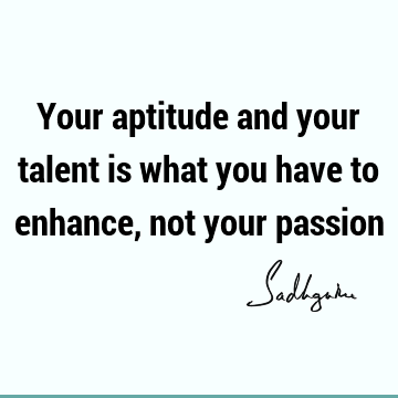 Your aptitude and your talent is what you have to enhance, not your