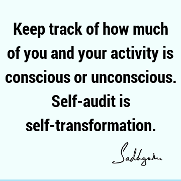 Keep track of how much of you and your activity is conscious or unconscious. Self-audit is self-