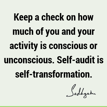 Keep a check on how much of you and your activity is conscious or unconscious. Self-audit is self-