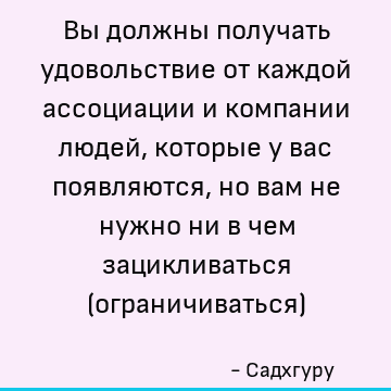 Вы должны получать удовольствие от каждой ассоциации и компании людей, которые у вас появляются, но вам не нужно ни в чем зацикливаться (ограничиваться)