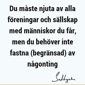 Du måste njuta av alla föreningar och sällskap med människor du får, men du behöver inte fastna (begränsad) av nå