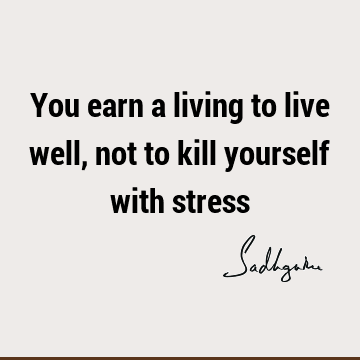 You earn a living to live well, not to kill yourself with