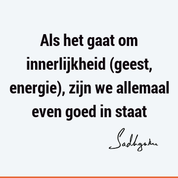 Als het gaat om innerlijkheid (geest, energie), zijn we allemaal even goed in