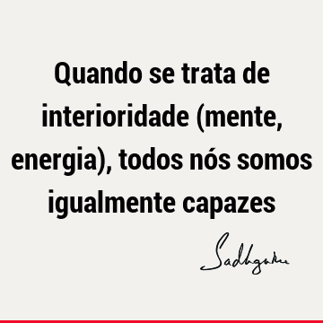 Quando se trata de interioridade (mente, energia), todos nós somos igualmente