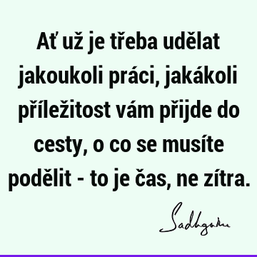 Ať už je třeba udělat jakoukoli práci, jakákoli příležitost vám přijde do cesty, o co se musíte podělit - to je čas, ne zí