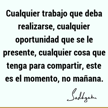 Cualquier trabajo que deba realizarse, cualquier oportunidad que se le presente, cualquier cosa que tenga para compartir, este es el momento, no mañ