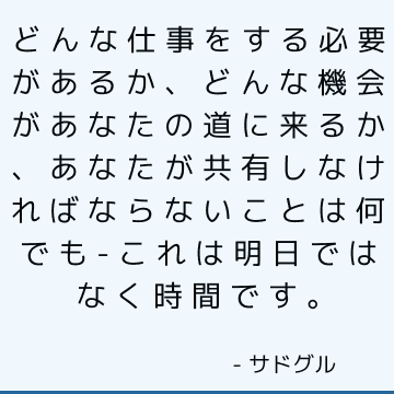 どんな仕事をする必要があるか、どんな機会があなたの道に来るか、あなたが共有しなければならないことは何でも-これは明日ではなく時間です。