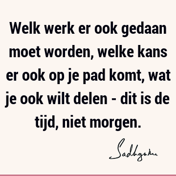 Welk werk er ook gedaan moet worden, welke kans er ook op je pad komt, wat je ook wilt delen - dit is de tijd, niet