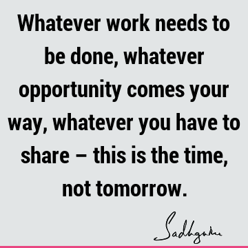 Whatever work needs to be done, whatever opportunity comes your way, whatever you have to share – this is the time, not