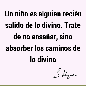 Un niño es alguien recién salido de lo divino. Trate de no enseñar, sino absorber los caminos de lo