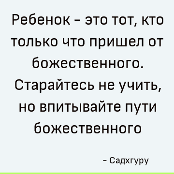 Ребенок - это тот, кто только что пришел от божественного. Старайтесь не учить, но впитывайте пути божественного