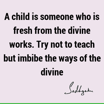 A child is someone who is fresh from the divine works. Try not to teach but imbibe the ways of the