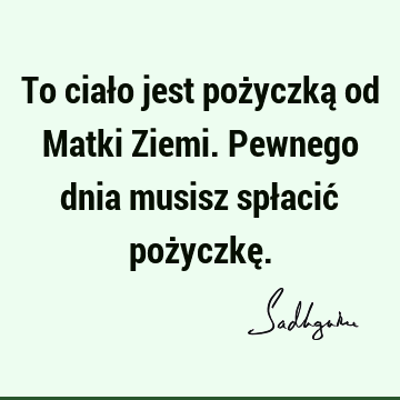 To ciało jest pożyczką od Matki Ziemi. Pewnego dnia musisz spłacić pożyczkę