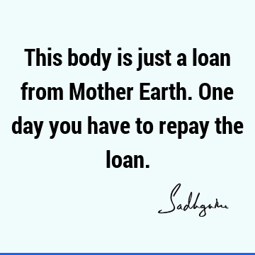 This body is just a loan from Mother Earth. One day you have to repay the