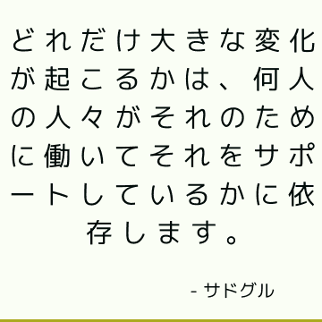 どれだけ大きな変化が起こるかは、何人の人々がそれのために働いてそれをサポートしているかに依存します。