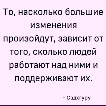 То, насколько большие изменения произойдут, зависит от того, сколько людей работают над ними и поддерживают их