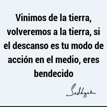 Vinimos de la tierra, volveremos a la tierra, si el descanso es tu modo de acción en el medio, eres