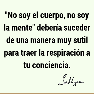 "No soy el cuerpo, no soy la mente" debería suceder de una manera muy sutil para traer la respiración a tu