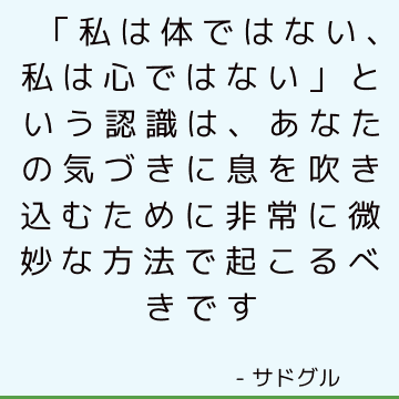 「私は体ではない、私は心ではない」という認識は、あなたの気づきに息を吹き込むために非常に微妙な方法で起こるべきです