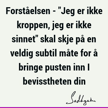 Forståelsen - "Jeg er ikke kroppen, jeg er ikke sinnet" skal skje på en veldig subtil måte for å bringe pusten inn i bevisstheten