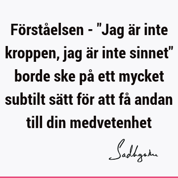 Förståelsen - "Jag är inte kroppen, jag är inte sinnet" borde ske på ett mycket subtilt sätt för att få andan till din