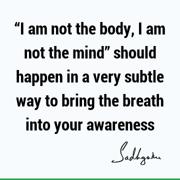 “I am not the body, I am not the mind” should happen in a very subtle way to bring the breath into your