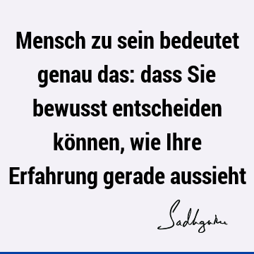 Mensch zu sein bedeutet genau das: dass Sie bewusst entscheiden können, wie Ihre Erfahrung gerade